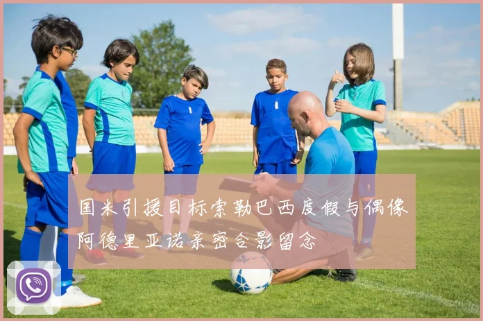 国米引援目标索勒巴西度假与偶像阿德里亚诺亲密合影留念