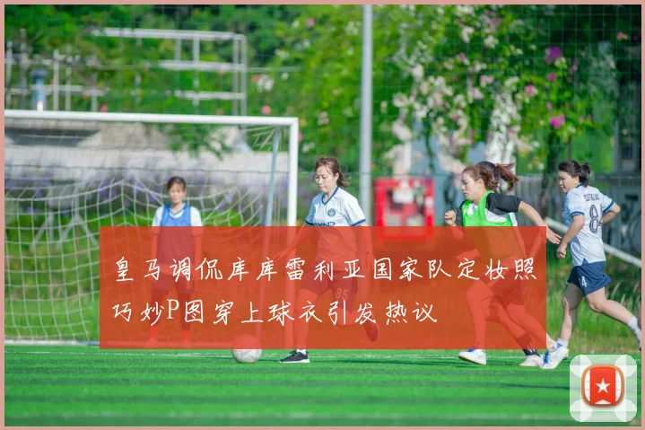 皇马调侃库库雷利亚国家队定妆照巧妙P图穿上球衣引发热议
