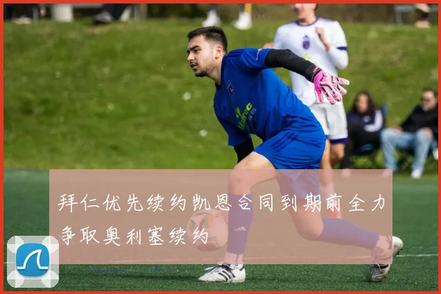 拜仁优先续约凯恩合同到期前全力争取奥利塞续约