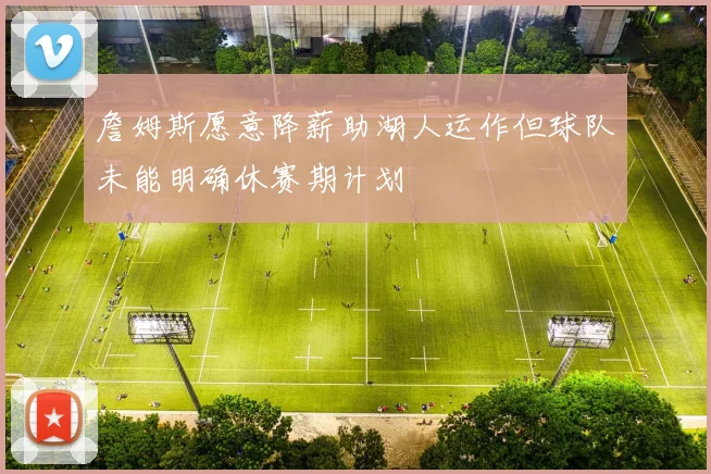 詹姆斯愿意降薪助湖人运作但球队未能明确休赛期计划