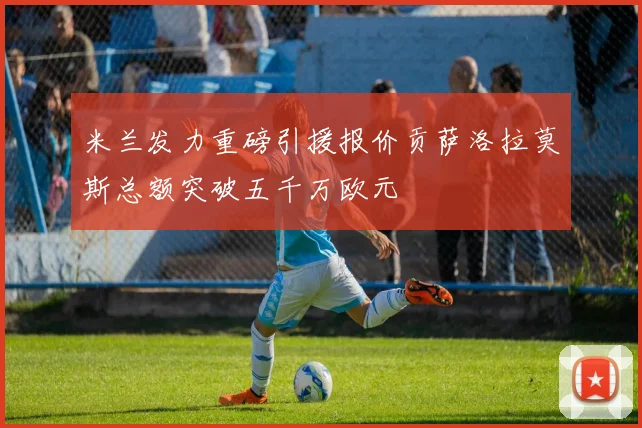 米兰发力重磅引援报价贡萨洛拉莫斯总额突破五千万欧元