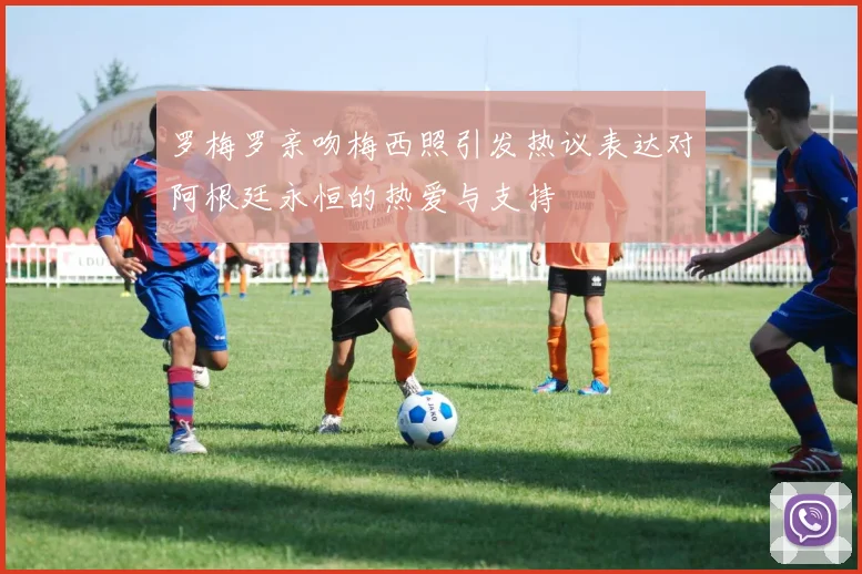 罗梅罗亲吻梅西照引发热议表达对阿根廷永恒的热爱与支持