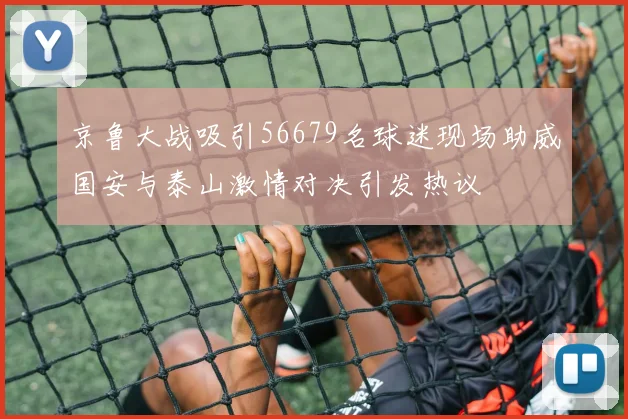 京鲁大战吸引56679名球迷现场助威国安与泰山激情对决引发热议