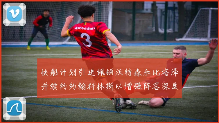 快船计划引进佩顿沃特森和比塔泽并续约约翰科林斯以增强阵容深度